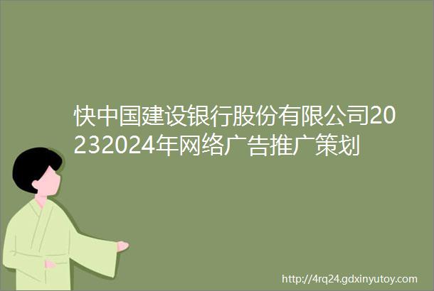 快中国建设银行股份有限公司20232024年网络广告推广策划和投放代理服务采购项目招标公告